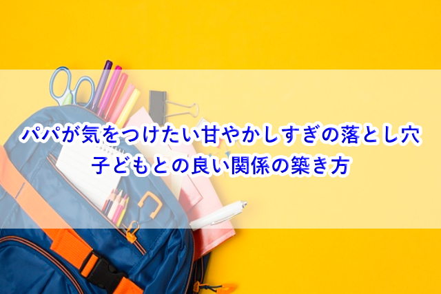 パパが気をつけたい甘やかしすぎの落とし穴と、子どもとの良い関係の築き方