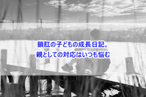 鎖肛の子どもの成長日記。親としての対応はいつも悩む