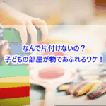 なんで片付けないの？子どもの部屋が物であふれるワケ！
