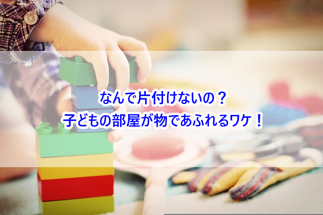 なんで片付けないの?子どもの部屋が物であふれるワケ!