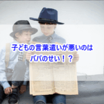 子どもの言葉遣いが悪いのはパパのせい！？