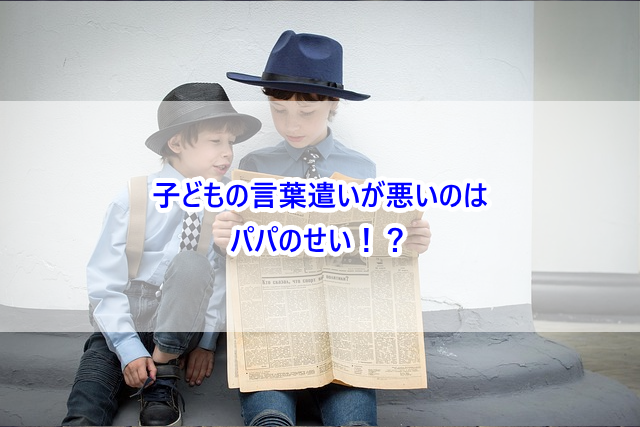 子どもの言葉遣いが悪いのはパパのせい!?
