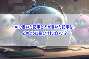 AIで書いた記事と人が書いた記事は、どのように見分ければいい？