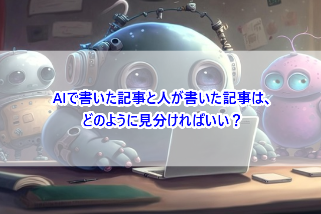 AIで書いた記事と人が書いた記事は、どのように見分ければいい？