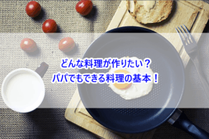 どんな料理が作りたい？パパでもできる料理の基本！