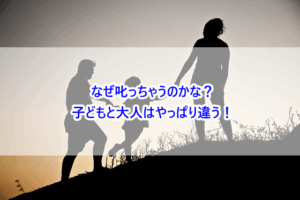 なぜ叱っちゃうのかな？子どもと大人はやっぱり違う！
