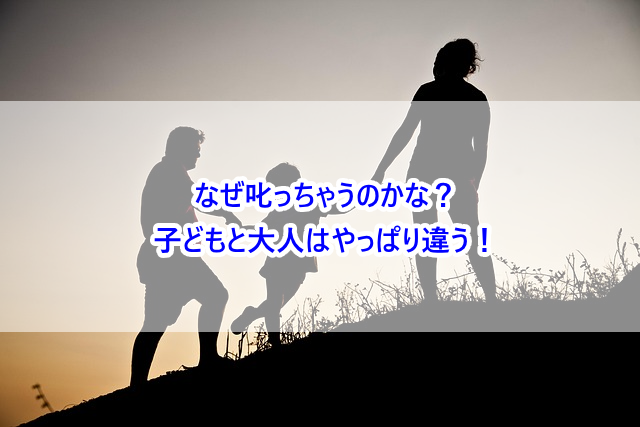 なぜ叱っちゃうのかな？子どもと大人はやっぱり違う！