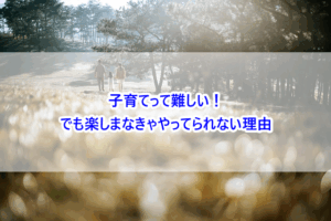 子育てって難しい！でも楽しまなきゃやってられない理由