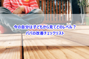 今の自分は子どもから見てどのレベル？パパの改善チェックリスト