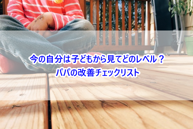 今の自分は子どもから見てどのレベル？パパの改善チェックリスト