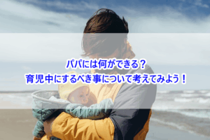 パパには何ができる？育児中にするべき事について考えてみよう！
