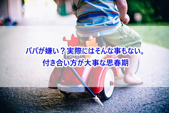 パパが嫌い？実際にはそんな事もない。付き合い方が大事な思春期