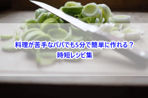 料理が苦手なパパでも5分で簡単に作れる？時短レシピ集