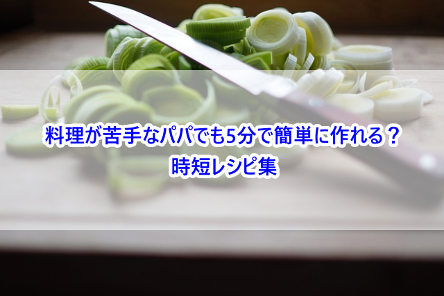 料理が苦手なパパでも5分で簡単に作れる?時短レシピ集