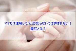 ママだけ理解してパパが知らないでは許されない！鎖肛とは？
