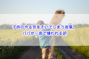 子供のやる気をそいでしまう言葉。パパが一言で嫌われる訳